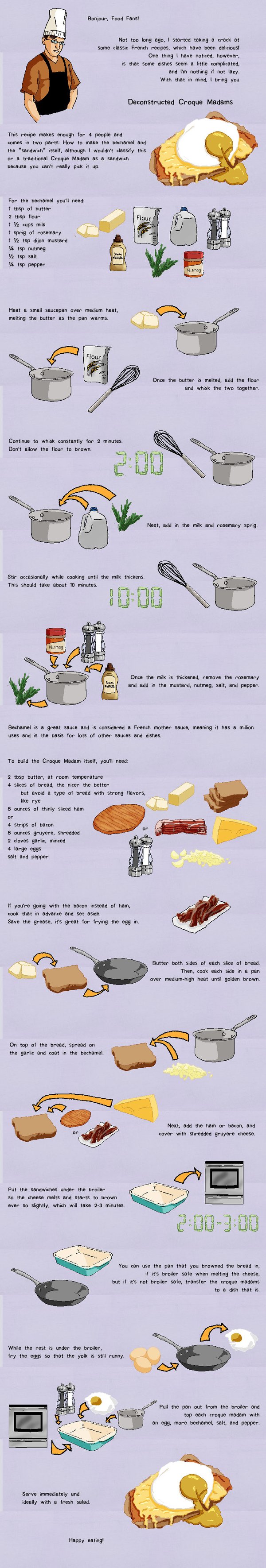 Bonjour, Food Fans! Not too long ago, I started taking a crack at some classic French recipes, which have been delicious! One thing I have noticed, however, is that some dished seem a little complicated, and I'm nothing if not lazy. With that in mind, I bring you Deconstructed Croque Madams This recipe makes enough for 4 people and comes in two parts: How to make the bechamel and the”sandwich” itself, although I wouldn't classify this or a traditional Croque Madam as a sandwich because you can't really pick it up. For the bechamel you'll need: 1 tbsp of butter 2 tbsp flour 1 ½ cups milk 1 sprig of rosemary 1 ½ tsp dijon mustard ¼ tsp nutmeg ½ tsp salt ¼ tsp pepper Heat a small saucepan over medium heat, melting the butter as the pan warms. Once the butter is melted, add the flour and whisk the two together. Continue to whisk constantly for 2 minutes. Don't allow the flour to brown. Next, add in the milk and rosemary sprig. Stir occasionally while cooking until the milk thickens. This should take about 10 minutes. Once the milk is thickened, remove the rosemary and add in the mustard, nutmeg, salt, and pepper. Bechamel is a great sauce and is considered a French mother sauce, meaning it has a million uses and is the basis for lots of other sauces and dishes. To build the Croque Madam itself, you'll need: 2 tbsp butter, at room temperature 4 slices of bread, the nicer the better but avoid a type of bread with strong flavors, like rye 8 ounces of thinly sliced ham or 4 strips of bacon 8 ounces gruyere, shredded 2 cloves garlic, minced 4 large eggs salt and pepper If you're going with the bacon instead of ham, cook that in advance and set aside. Save the grease, it's great for frying the egg in. Butter both sides of each slice of bread. Then, cook each side in a pan over medium-high heat until golden brown. On top of the bread, spread on the garlic and coat in the bechamel. Next, add the ham or bacon, and cover with shredded gruyere cheese. Put the sandwiches under the broiler so the cheese melts and starts to brown ever so slightly, which will take 2-3 minutes. You can use the pan that you browned the bread in if it's broiler safe when melting the cheese, but if it's not broiler safe, transfer the croque madams to a dish that is. While the rest is under the broiler, fry the eggs so that the yolk is still runny. Pull the pan out from the broiler and top each croque madam with an egg, more bechamel, salt, and pepper. Serve immediately and ideally with a fresh salad. Happy eating!